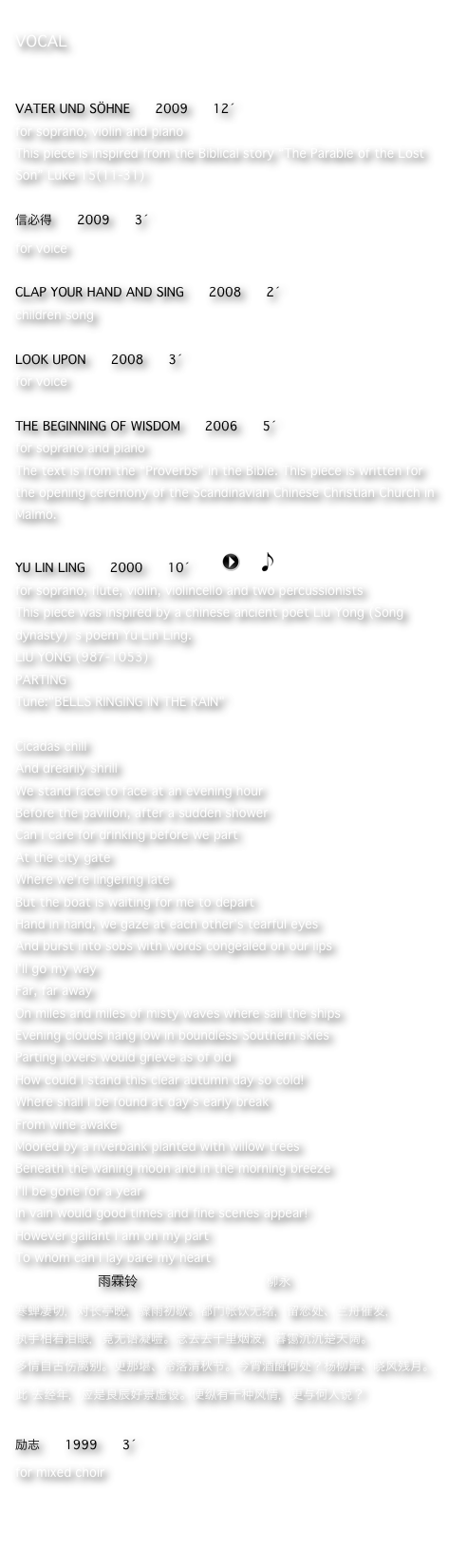 VOCAL


VATER UND SÖHNE      2009      12´
for soprano, violin and piano
This piece is inspired from the Biblical story “The Parable of the Lost Son” Luke 15(11-31)

信必得      2009      3´
for voice

CLAP YOUR HAND AND SING      2008      2´
children song

LOOK UPON      2008      3´
for voice

THE BEGINNING OF WISDOM      2006      5´
for soprano and piano
The text is from the “Proverbs” in the Bible. This piece is written for the opening ceremony of the Scandinavian Chinese Christian Church in Malmö. 

YU LIN LING      2000      10´       ￼    ￼
for soprano, flute, violin, violincello and two percussionists
This piece was inspired by a chinese ancient poet Liu Yong (Song dynasty)´s poem Yu Lin Ling.   
LIU YONG (987-1053)PARTINGTune:"BELLS RINGING IN THE RAIN"
Cicadas chillAnd drearily shrillWe stand face to face at an evening hourBefore the pavilion, after a sudden showerCan I care for drinking before we partAt the city gateWhere we're lingering lateBut the boat is waiting for me to departHand in hand, we gaze at each other's tearful eyesAnd burst into sobs with words congealed on our lipsI'll go my wayFar, far awayOn miles and miles of misty waves where sail the shipsEvening clouds hang low in boundless Southern skiesParting lovers would grieve as of oldHow could I stand this clear autumn day so cold!Where shall I be found at day's early breakFrom wine awakeMoored by a riverbank planted with willow treesBeneath the waning moon and in the morning breezeI'll be gone for a yearIn vain would good times and fine scenes appear!However gallant I am on my partTo whom can I lay bare my heart
                    雨霖铃                             柳永寒蝉凄切，对长亭晚，骤雨初歇。都门帐饮无绪，留恋处、兰舟催发，
执手相看泪眼，竟无语凝噎。念去去千里烟波，暮霭沉沉楚天阔。多情自古伤离别。更那堪、冷落清秋节。今宵酒醒何处？杨柳岸、晓风残月。此 去经年，应是良辰好景虚设。便纵有千种风情，更与何人说？

励志      1999      3´
for mixed choir




